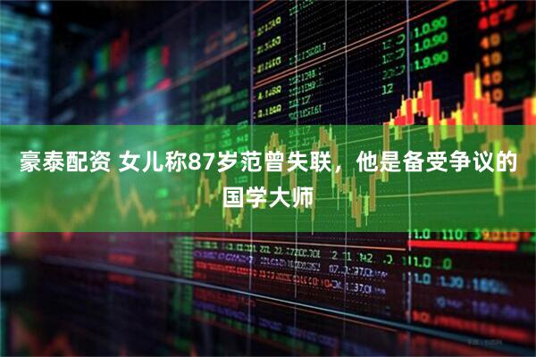 豪泰配资 女儿称87岁范曾失联，他是备受争议的国学大师