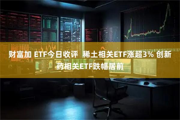 财富加 ETF今日收评  稀土相关ETF涨超3% 创新药相关ETF跌幅居前