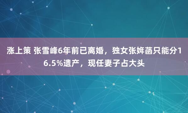 涨上策 张雪峰6年前已离婚，独女张姩菡只能分16.5%遗产，现任妻子占大头
