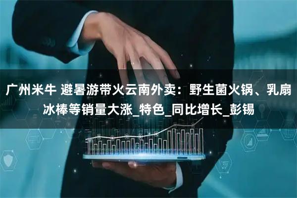 广州米牛 避暑游带火云南外卖：野生菌火锅、乳扇冰棒等销量大涨_特色_同比增长_彭锡