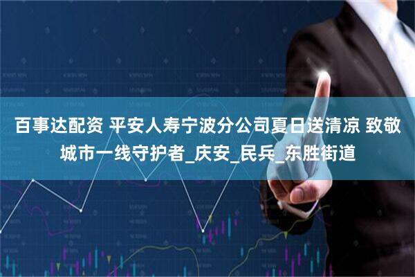 百事达配资 平安人寿宁波分公司夏日送清凉 致敬城市一线守护者_庆安_民兵_东胜街道