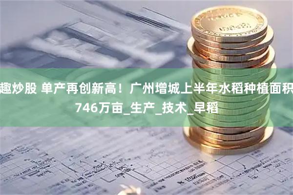 趣炒股 单产再创新高！广州增城上半年水稻种植面积746万亩_生产_技术_早稻