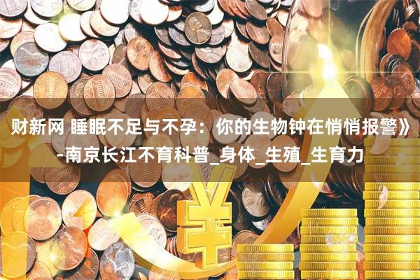 财新网 睡眠不足与不孕：你的生物钟在悄悄报警》-南京长江不育科普_身体_生殖_生育力