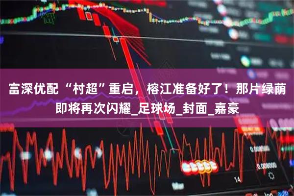 富深优配 “村超”重启，榕江准备好了！那片绿荫即将再次闪耀_足球场_封面_嘉豪