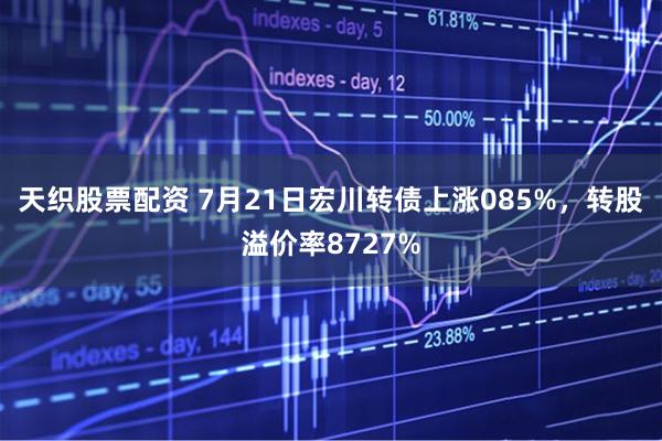 天织股票配资 7月21日宏川转债上涨085%，转股溢价率8727%