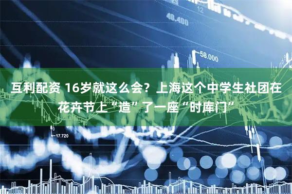 互利配资 16岁就这么会？上海这个中学生社团在花卉节上“造”了一座“时库门”