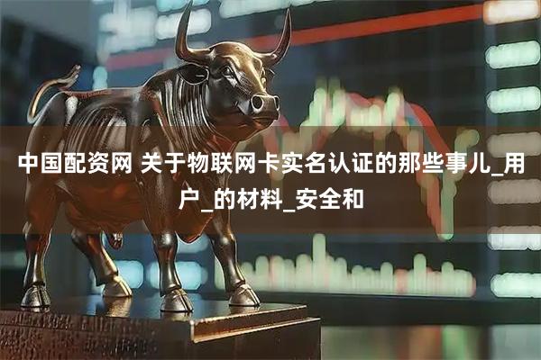 中国配资网 关于物联网卡实名认证的那些事儿_用户_的材料_安全和