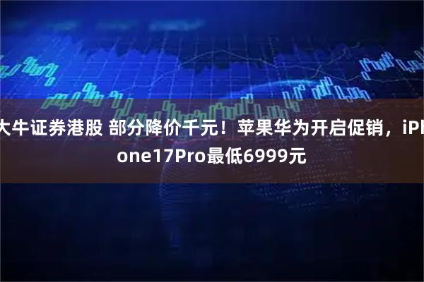 大牛证券港股 部分降价千元！苹果华为开启促销，iPhone17Pro最低6999元