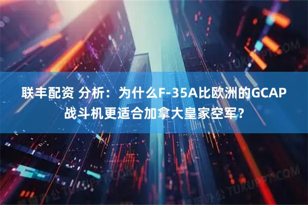 联丰配资 分析：为什么F-35A比欧洲的GCAP战斗机更适合加拿大皇家空军？