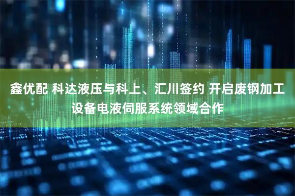 鑫优配 科达液压与科上、汇川签约 开启废钢加工设备电液伺服系统领域合作