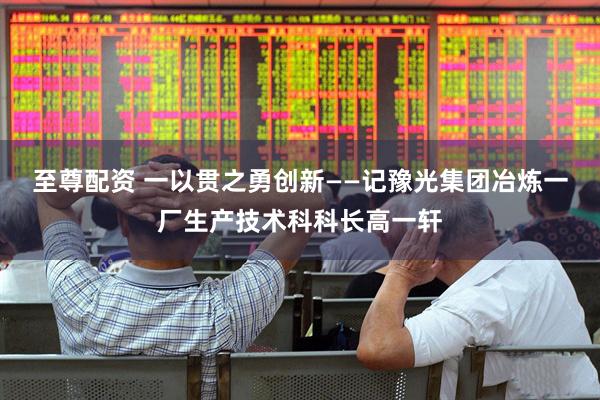 至尊配资 一以贯之勇创新——记豫光集团冶炼一厂生产技术科科长高一轩