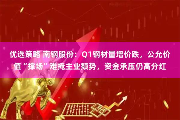 优选策略 南钢股份：Q1钢材量增价跌，公允价值“撑场”难掩主业颓势，资金承压仍高分红