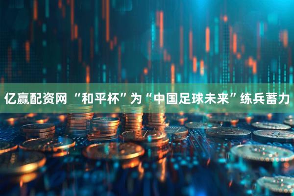 亿赢配资网 “和平杯”为“中国足球未来”练兵蓄力