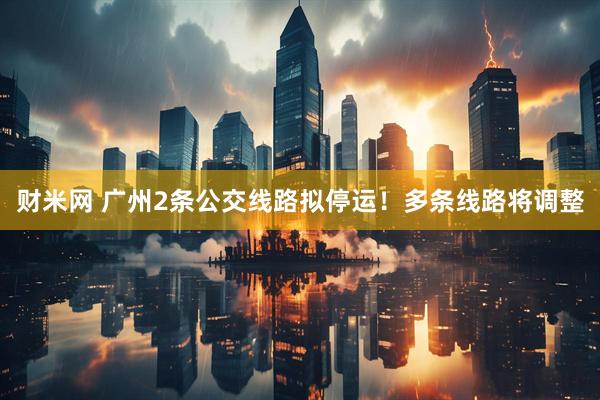 财米网 广州2条公交线路拟停运！多条线路将调整