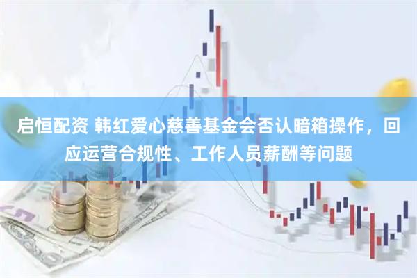 启恒配资 韩红爱心慈善基金会否认暗箱操作，回应运营合规性、工作人员薪酬等问题