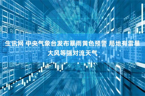 生讯网 中央气象台发布暴雨黄色预警 局地有雷暴大风等强对流天气
