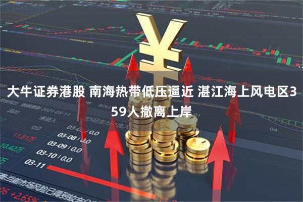 大牛证券港股 南海热带低压逼近 湛江海上风电区359人撤离上岸