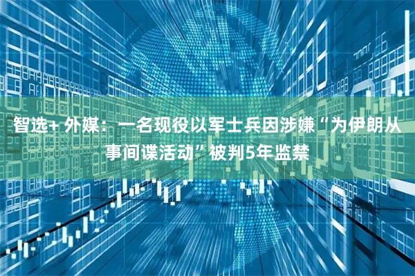 智选+ 外媒：一名现役以军士兵因涉嫌“为伊朗从事间谍活动”被判5年监禁