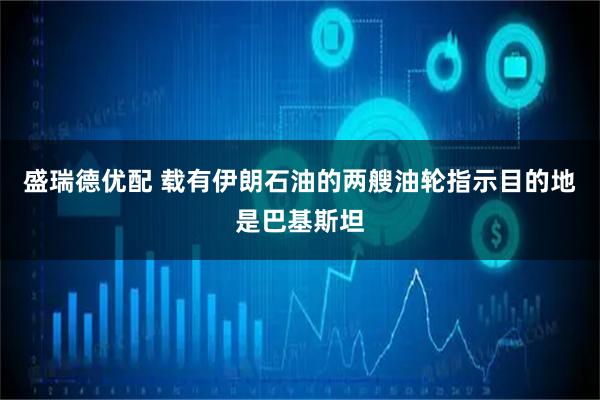 盛瑞德优配 载有伊朗石油的两艘油轮指示目的地是巴基斯坦