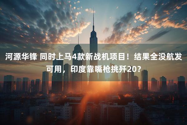 河源华锋 同时上马4款新战机项目！结果全没航发可用，印度靠嘴枪挑歼20？