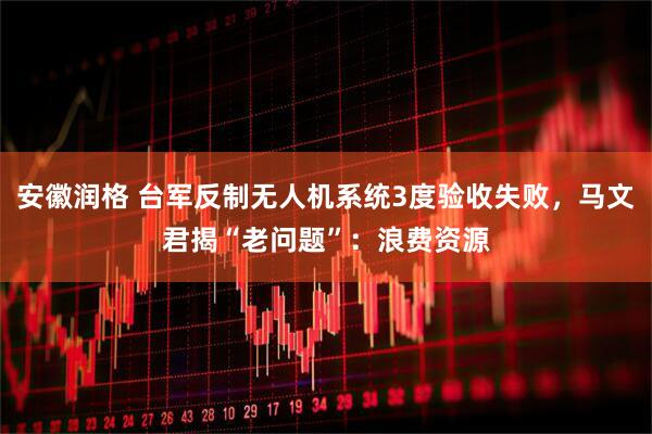 安徽润格 台军反制无人机系统3度验收失败，马文君揭“老问题”：浪费资源